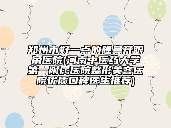 郑州市好一点的隆鼻开眼角医院(河南中医药大学第一附属医院整形美容医院优质口碑医生推荐)