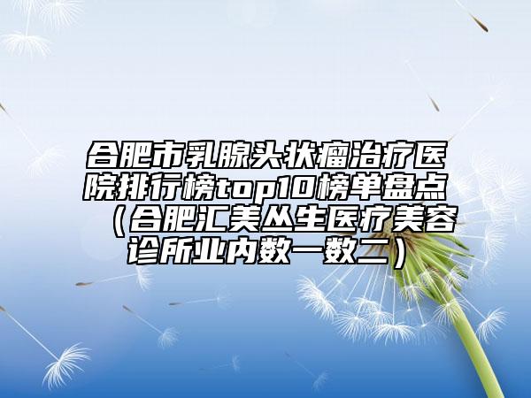 合肥市乳腺头状瘤治疗医院排行榜top10榜单盘点（合肥汇美丛生医疗美容诊所业内数一数二）