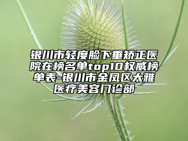 银川市轻度脸下垂矫正医院在榜名单top10权威榜单表-银川市金凤区太雅医疗美容门诊部