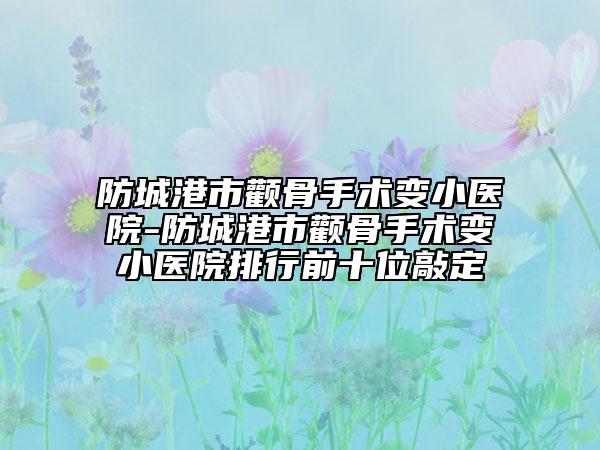 防城港市颧骨手术变小医院-防城港市颧骨手术变小医院排行前十位敲定