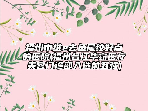 福州市维e去鱼尾纹好点的医院(福州台江华窈医疗美容门诊部入选前五强)