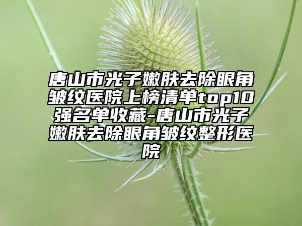 唐山市光子嫩肤去除眼角皱纹医院上榜清单top10强名单收藏-唐山市光子嫩肤去除眼角皱纹整形医院