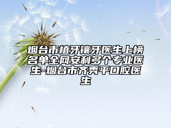 烟台市植牙镶牙医生上榜名单全网安利多个专业医生-烟台市齐秀平口腔医生