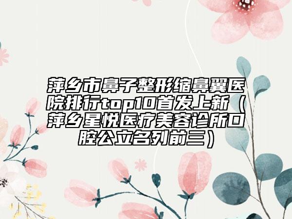 萍乡市鼻子整形缩鼻翼医院排行top10首发上新（萍乡星悦医疗美容诊所口腔公立名列前三）