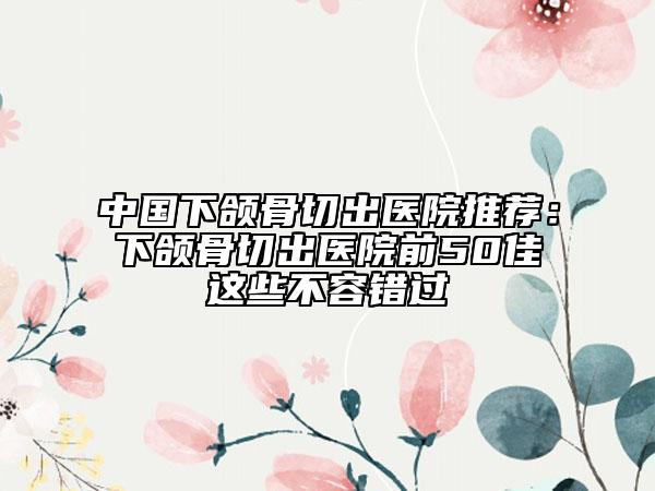 中国下颌骨切出医院推荐：下颌骨切出医院前50佳这些不容错过