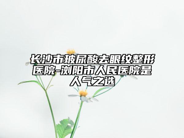 长沙市玻尿酸去眼纹整形医院-浏阳市人民医院是人气之选