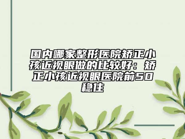 国内哪家整形医院矫正小孩近视眼做的比较好：矫正小孩近视眼医院前50稳住