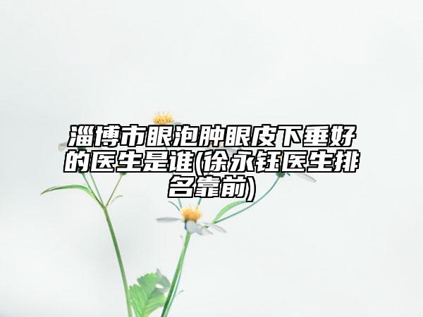 淄博市眼泡肿眼皮下垂好的医生是谁(徐永钰医生排名靠前)