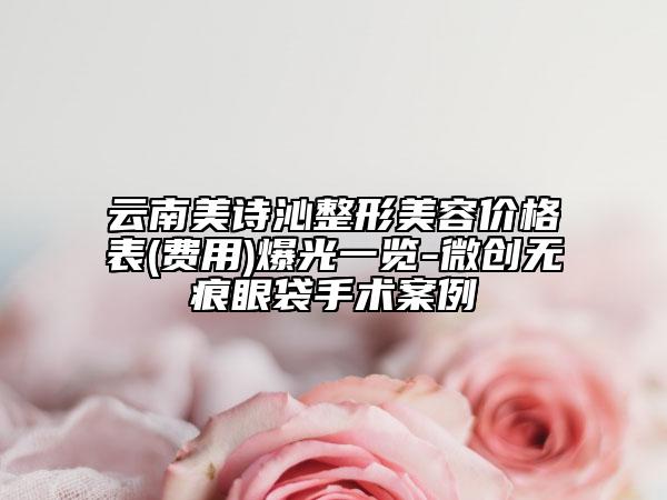 云南美诗沁整形美容价格表(费用)爆光一览-微创无痕眼袋手术案例