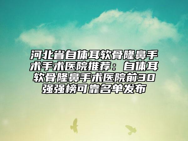 河北省自体耳软骨隆鼻手术手术医院推荐：自体耳软骨隆鼻手术医院前30强强榜可靠名单发布