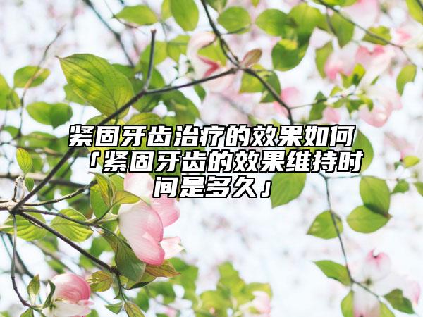 紧固牙齿治疗的效果如何「紧固牙齿的效果维持时间是多久」