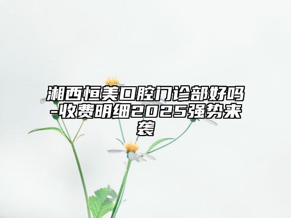 湘西恒美口腔门诊部好吗-收费明细2025强势来袭