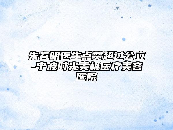 朱春明医生点赞超过公立-宁波时光美极医疗美容医院