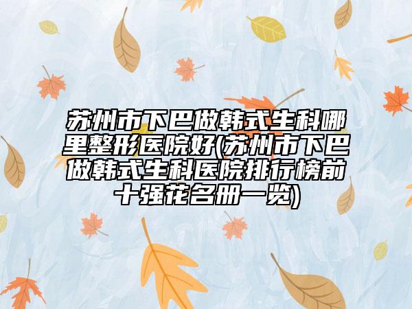 苏州市下巴做韩式生科哪里整形医院好(苏州市下巴做韩式生科医院排行榜前十强花名册一览)