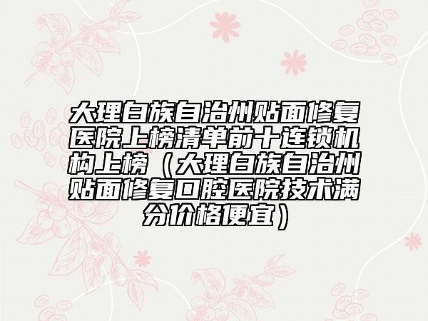大理白族自治州贴面修复医院上榜清单前十连锁机构上榜（大理白族自治州贴面修复口腔医院技术满分价格便宜）