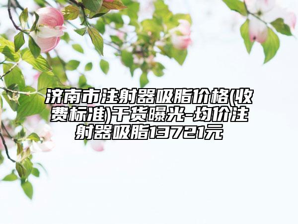 济南市注射器吸脂价格(收费标准)干货曝光-均价注射器吸脂13721元