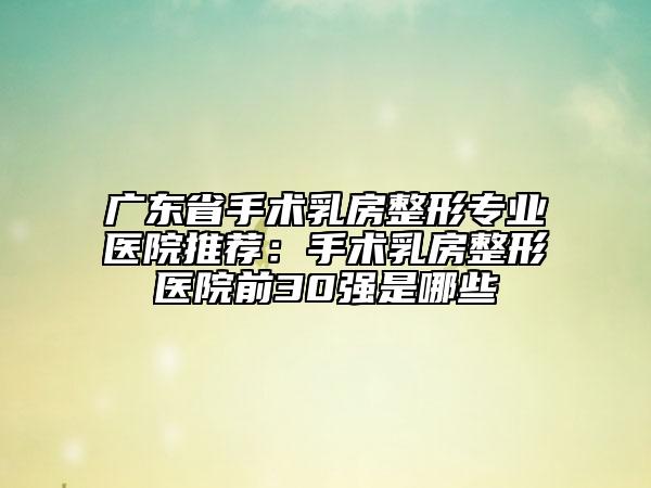 广东省手术乳房整形专业医院推荐：手术乳房整形医院前30强是哪些