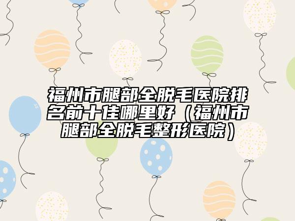 福州市腿部全脱毛医院排名前十佳哪里好（福州市腿部全脱毛整形医院）