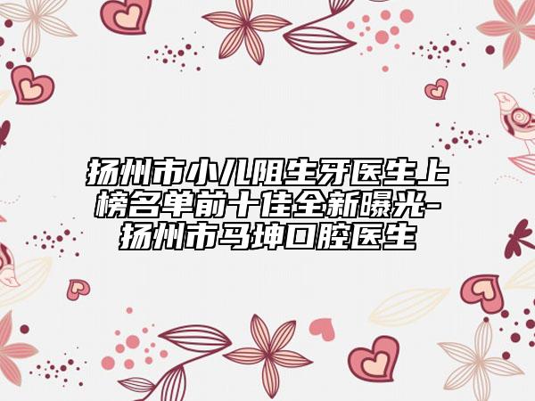 扬州市小儿阻生牙医生上榜名单前十佳全新曝光-扬州市马坤口腔医生