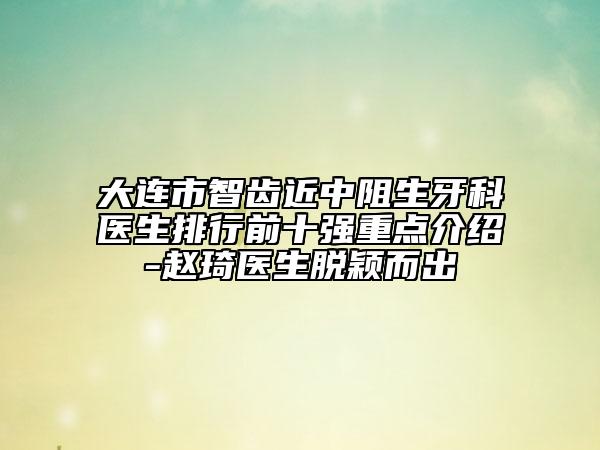 大连市智齿近中阻生牙科医生排行前十强重点介绍-赵琦医生脱颖而出