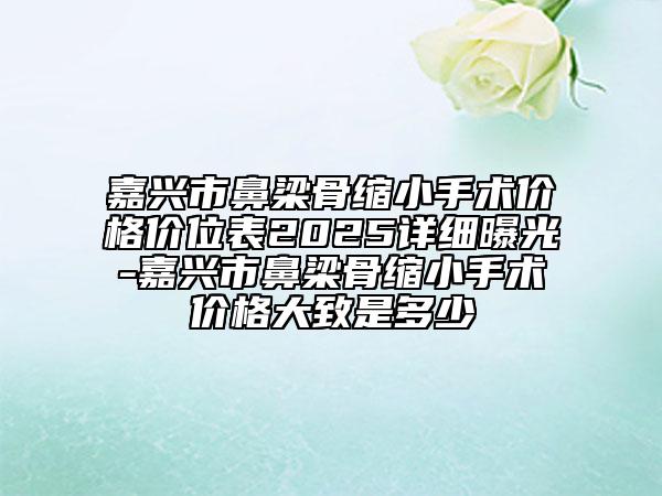 嘉兴市鼻梁骨缩小手术价格价位表2025详细曝光-嘉兴市鼻梁骨缩小手术价格大致是多少