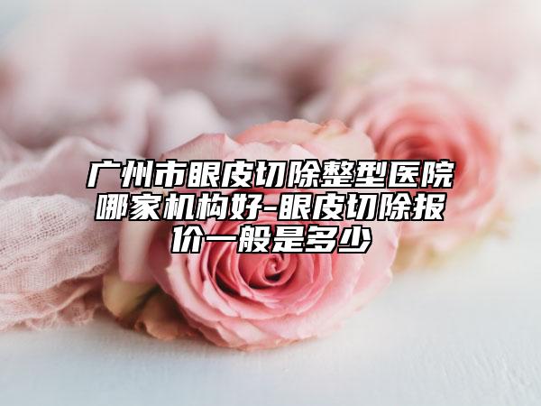 广州市眼皮切除整型医院哪家机构好-眼皮切除报价一般是多少
