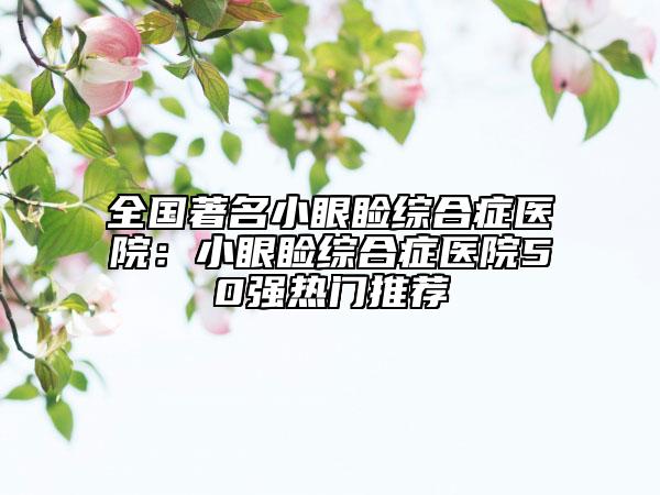 全国著名小眼睑综合症医院：小眼睑综合症医院50强热门推荐