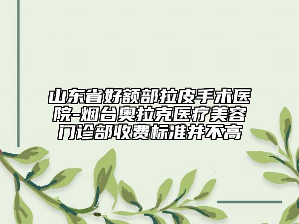 山东省好额部拉皮手术医院-烟台奥拉克医疗美容门诊部收费标准并不高
