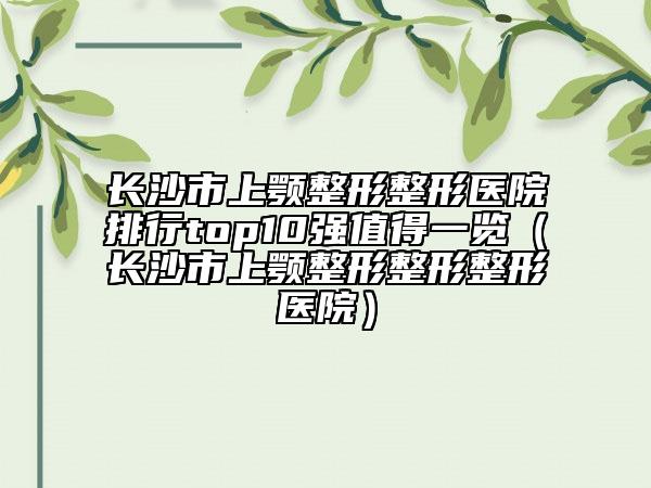 长沙市上颚整形整形医院排行top10强值得一览（长沙市上颚整形整形整形医院）