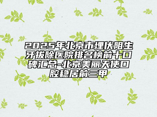 2025年北京市埋伏阻生牙拔除医院排名榜前十口碑汇总-北京美丽天使口腔稳居前三甲