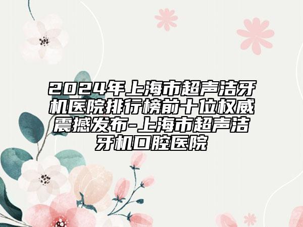 2024年上海市超声洁牙机医院排行榜前十位权威震撼发布-上海市超声洁牙机口腔医院