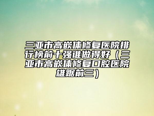 三亚市高嵌体修复医院排行榜前十强谁做得好（三亚市高嵌体修复口腔医院雄踞前三）