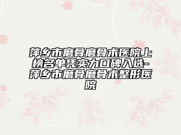 萍乡市磨骨磨骨术医院上榜名单凭实力口碑入选-萍乡市磨骨磨骨术整形医院