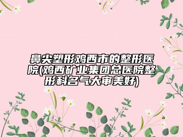 鼻尖塑形鸡西市的整形医院(鸡西矿业集团总医院整形科名气大审美好)