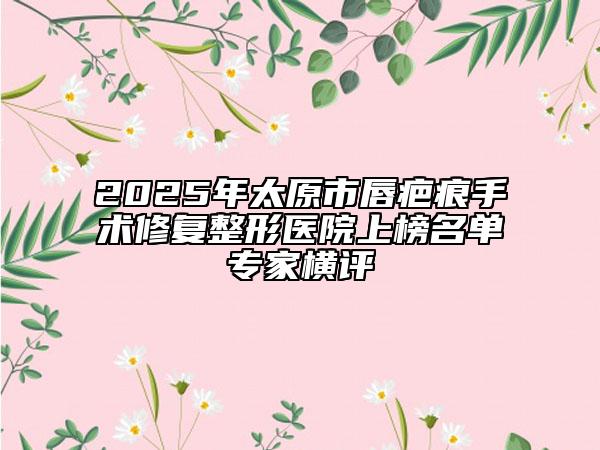 2025年太原市唇疤痕手术修复整形医院上榜名单专家横评