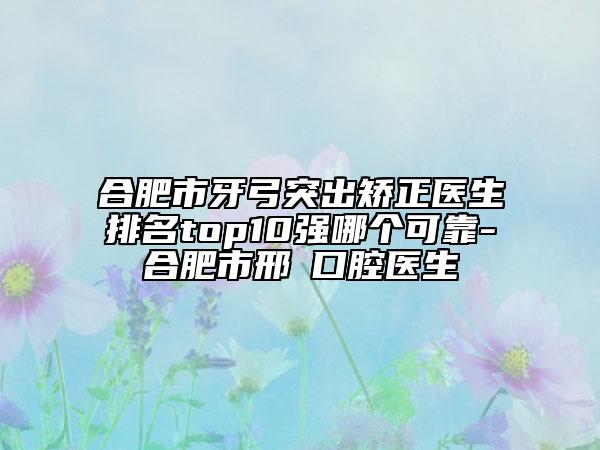 合肥市牙弓突出矫正医生排名top10强哪个可靠-合肥市邢玥口腔医生