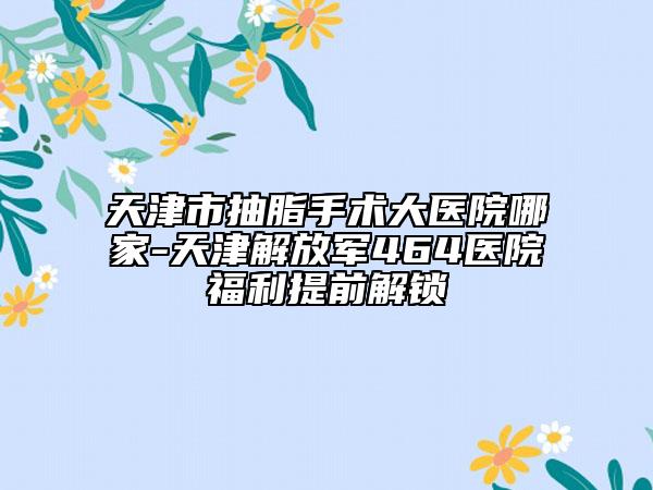 天津市抽脂手术大医院哪家-天津解放军464医院福利提前解锁