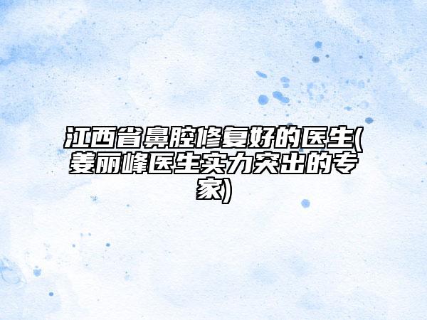 江西省鼻腔修复好的医生(姜丽峰医生实力突出的专家)
