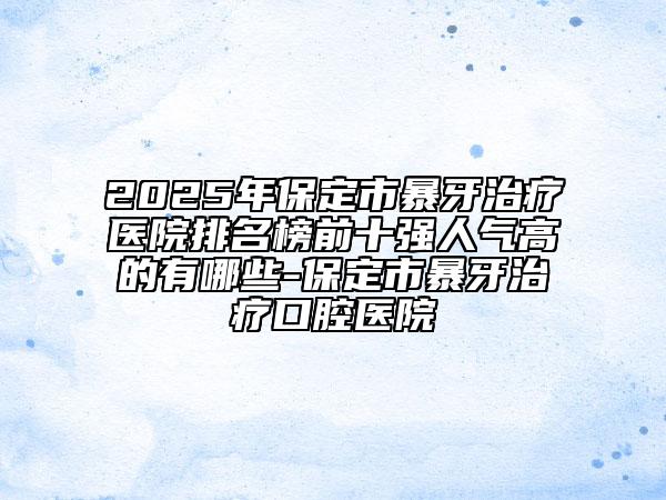 2025年保定市暴牙治疗医院排名榜前十强人气高的有哪些-保定市暴牙治疗口腔医院