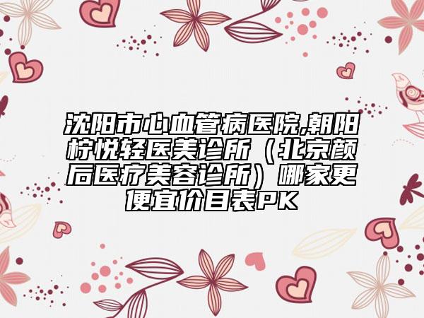 沈阳市心血管病医院,朝阳柠悦轻医美诊所（北京颜后医疗美容诊所）哪家更便宜价目表PK