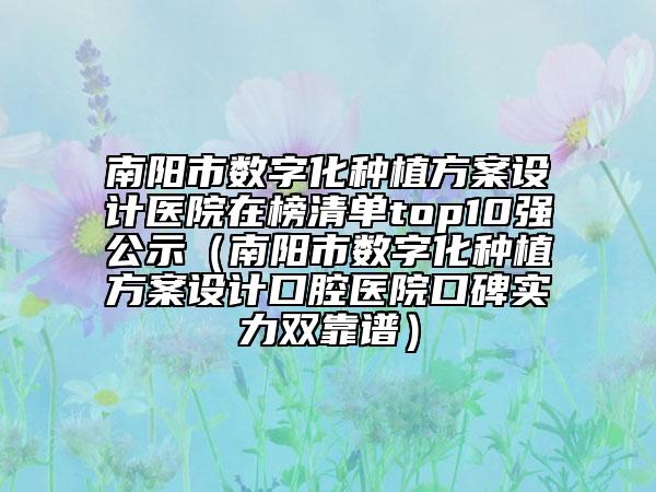 南阳市数字化种植方案设计医院在榜清单top10强公示（南阳市数字化种植方案设计口腔医院口碑实力双靠谱）