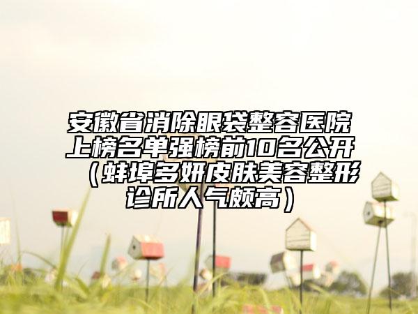 安徽省消除眼袋整容医院上榜名单强榜前10名公开（蚌埠多妍皮肤美容整形诊所人气颇高）