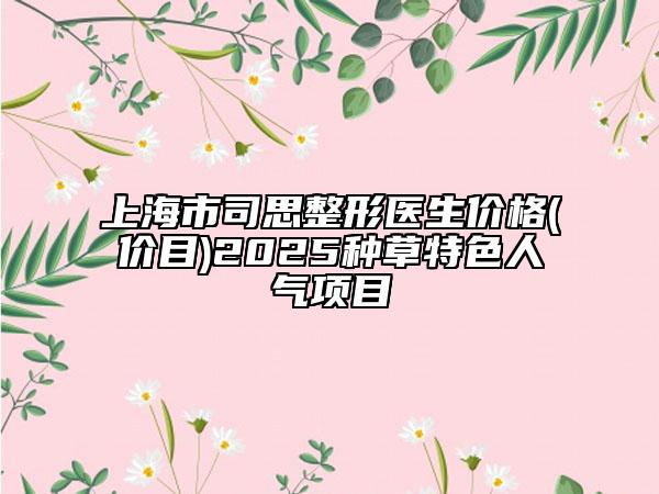 上海市司思整形医生价格(价目)2025种草特色人气项目