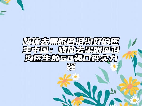 嗨体去黑眼圈泪沟好的医生中国：嗨体去黑眼圈泪沟医生前50强口碑实力强