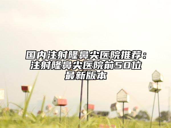 国内注射隆鼻尖医院推荐：注射隆鼻尖医院前50位最新版本