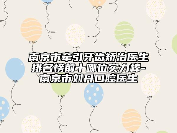 南京市牵引牙齿矫治医生排名榜前十哪位实力棒-南京市刘丹口腔医生
