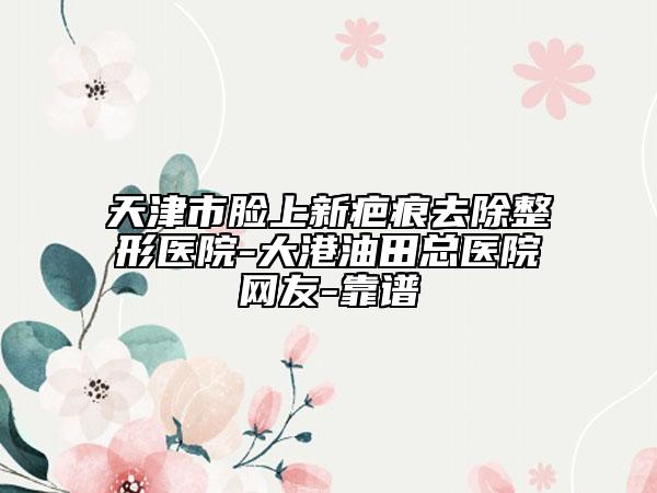 天津市脸上新疤痕去除整形医院-大港油田总医院网友-靠谱