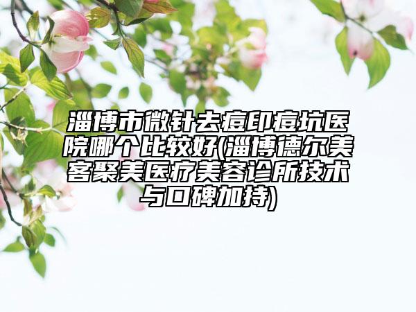 淄博市微针去痘印痘坑医院哪个比较好(淄博德尔美客聚美医疗美容诊所技术与口碑加持)
