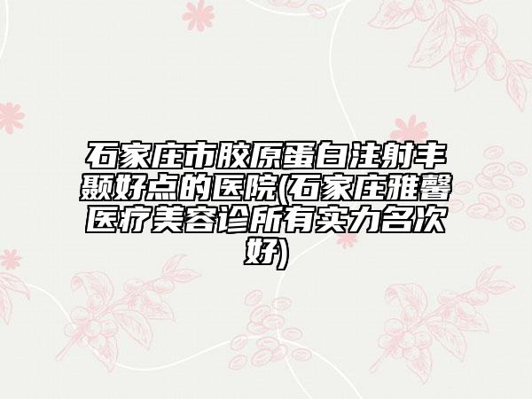 石家庄市胶原蛋白注射丰颞好点的医院(石家庄雅馨医疗美容诊所有实力名次好)