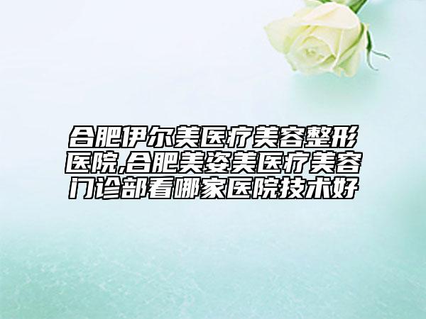 合肥伊尔美医疗美容整形医院,合肥美姿美医疗美容门诊部看哪家医院技术好